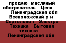 продаю  масляный обогреватель › Цена ­ 1 000 - Ленинградская обл., Всеволожский р-н, Сертолово г. Электро-Техника » Бытовая техника   . Ленинградская обл.